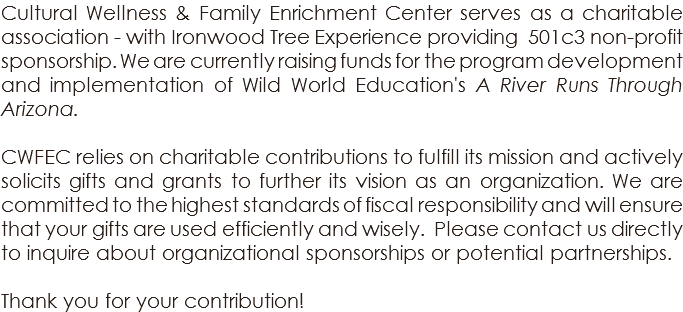 Cultural Wellness & Family Enrichment Center serves as a charitable association - with Ironwood Tree Experience providing 501c3 non-profit sponsorship. We are currently raising funds for the program development and implementation of Wild World Education's A River Runs Through Arizona. CWFEC relies on charitable contributions to fulfill its mission and actively solicits gifts and grants to further its vision as an organization. We are committed to the highest standards of fiscal responsibility and will ensure that your gifts are used efficiently and wisely. Please contact us directly to inquire about organizational sponsorships or potential partnerships. Thank you for your contribution!