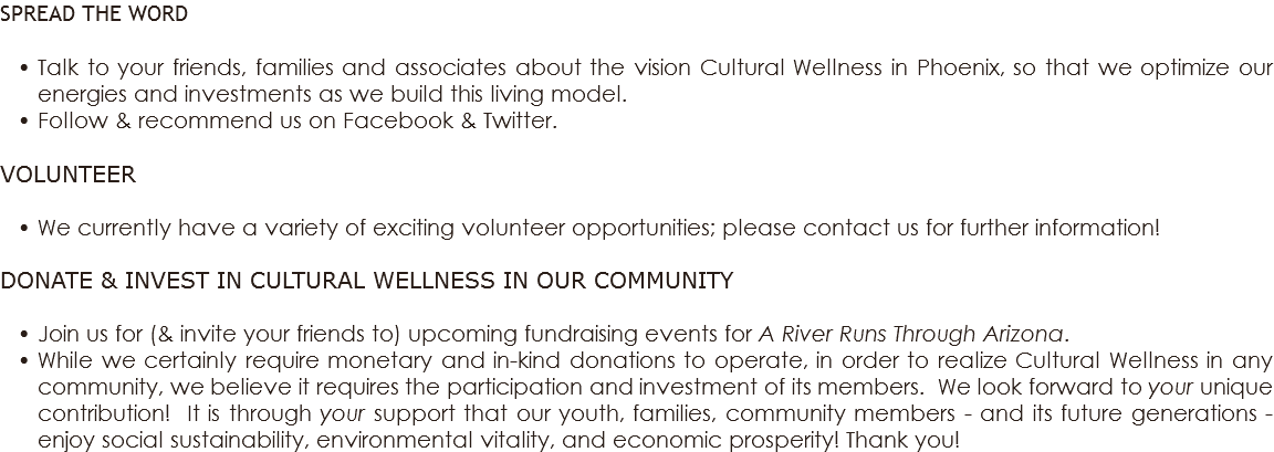 SPREAD THE WORD Talk to your friends, families and associates about the vision Cultural Wellness in Phoenix, so that we optimize our energies and investments as we build this living model. Follow & recommend us on Facebook & Twitter. VOLUNTEER We currently have a variety of exciting volunteer opportunities; please contact us for further information! DONATE & INVEST IN CULTURAL WELLNESS IN OUR COMMUNITY Join us for (& invite your friends to) upcoming fundraising events for A River Runs Through Arizona. While we certainly require monetary and in-kind donations to operate, in order to realize Cultural Wellness in any community, we believe it requires the participation and investment of its members. We look forward to your unique contribution! It is through your support that our youth, families, community members - and its future generations - enjoy social sustainability, environmental vitality, and economic prosperity! Thank you!