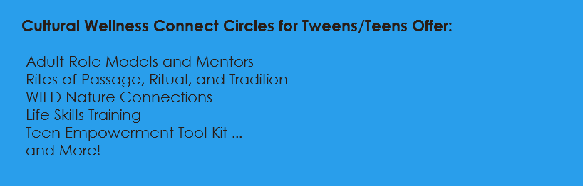  Cultural Wellness Connect Circles for Tweens/Teens Offer: Adult Role Models and Mentors Rites of Passage, Ritual, and Tradition WILD Nature Connections Life Skills Training Teen Empowerment Tool Kit ... and More! 