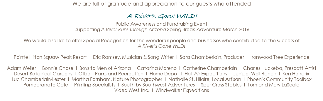 We are full of gratitude and appreciation to our guests who attended A River's Gone WILD! Public Awareness and Fundraising Event - supporting A River Runs Through Arizona Spring Break Adventure March 2016! We would also like to offer Special Recognition for the wonderful people and businesses who contributed to the success of A River’s Gone WILD! Pointe Hilton Squaw Peak Resort I Eric Ramsey, Musician & Song Writer I Sara Chamberlain, Producer I Ironwood Tree Experience Adam Weiler I Bonnie Chase I Boys to Men of Arizona I Catarina Moreno I Catherine Chamberlain I Charles Huckeba, Prescott Artist Desert Botanical Gardens I Gilbert Parks and Recreation I Home Depot l Hot Air Expeditions I Juniper Well Ranch I Ken Hendrix Luc Chamberlain-Lester I Martha Farnham, Nature Photographer I Nathalie St. Hilaire, Local Artisan I Phoenix Community Toolbox Pomegranate Cafe I Printing Specialists I South by Southwest Adventures I Spur Cross Stables I Tom and Mary LaScala Video West Inc. I Windwalker Expeditions 