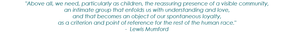"Above all, we need, particularly as children, the reassuring presence of a visible community, an intimate group that enfolds us with understanding and love, and that becomes an object of our spontaneous loyalty, as a criterion and point of reference for the rest of the human race." - Lewis Mumford 