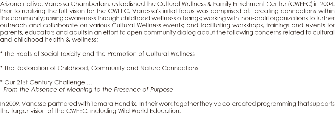 Arizona native, Vanessa Chamberlain, established the Cultural Wellness & Family Enrichment Center (CWFEC) in 2004. Prior to realizing the full vision for the CWFEC, Vanessa's initial focus was comprised of: creating connections within the community; raising awareness through childhood wellness offerings; working with non-profit organizations to further outreach and collaborate on various Cultural Wellness events; and facilitating workshops, trainings and events for parents, educators and adults in an effort to open community dialog about the following concerns related to cultural and childhood health & wellness: * The Roots of Social Toxicity and the Promotion of Cultural Wellness * The Restoration of Childhood, Community and Nature Connections * Our 21st Century Challenge … From the Absence of Meaning to the Presence of Purpose In 2009, Vanessa partnered with Tamara Hendrix. In their work together they've co-created programming that supports the larger vision of the CWFEC, including Wild World Education. 